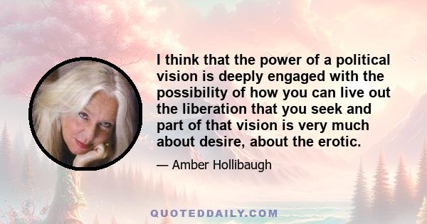 I think that the power of a political vision is deeply engaged with the possibility of how you can live out the liberation that you seek and part of that vision is very much about desire, about the erotic.