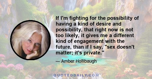 If I'm fighting for the possibility of having a kind of desire and possibility, that right now is not too likely, it gives me a different kind of engagement with the future, than if I say, sex doesn't matter; it's