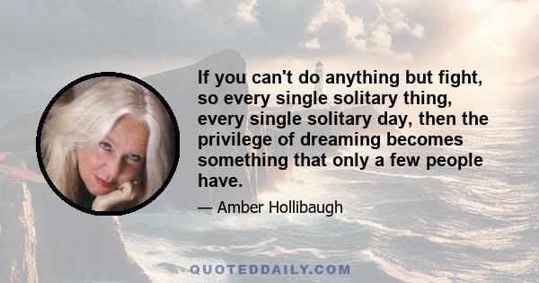 If you can't do anything but fight, so every single solitary thing, every single solitary day, then the privilege of dreaming becomes something that only a few people have.