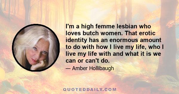 I'm a high femme lesbian who loves butch women. That erotic identity has an enormous amount to do with how I live my life, who I live my life with and what it is we can or can't do.