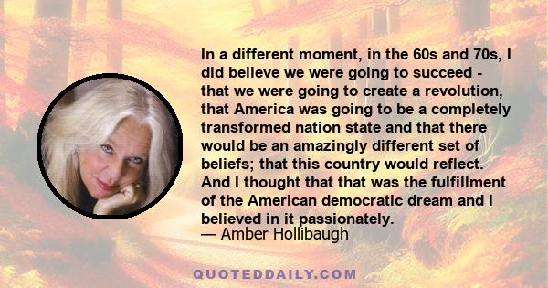 In a different moment, in the 60s and 70s, I did believe we were going to succeed - that we were going to create a revolution, that America was going to be a completely transformed nation state and that there would be