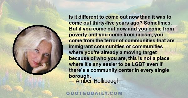 Is it different to come out now than it was to come out thirty-five years ago? Sometimes. But if you come out now and you come from poverty and you come from racism, you come from the terror of communities that are