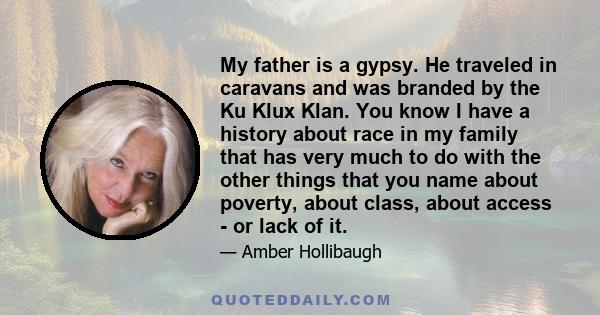 My father is a gypsy. He traveled in caravans and was branded by the Ku Klux Klan. You know I have a history about race in my family that has very much to do with the other things that you name about poverty, about