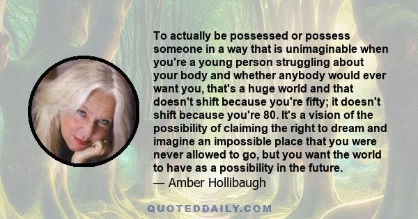 To actually be possessed or possess someone in a way that is unimaginable when you're a young person struggling about your body and whether anybody would ever want you, that's a huge world and that doesn't shift because 