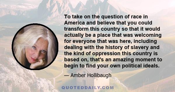 To take on the question of race in America and believe that you could transform this country so that it would actually be a place that was welcoming for everyone that was here, including dealing with the history of