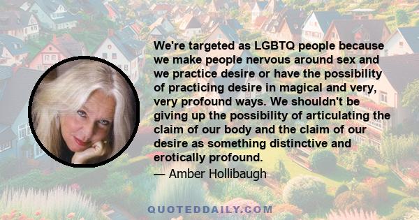 We're targeted as LGBTQ people because we make people nervous around sex and we practice desire or have the possibility of practicing desire in magical and very, very profound ways. We shouldn't be giving up the