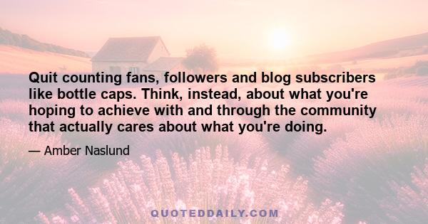 Quit counting fans, followers and blog subscribers like bottle caps. Think, instead, about what you're hoping to achieve with and through the community that actually cares about what you're doing.