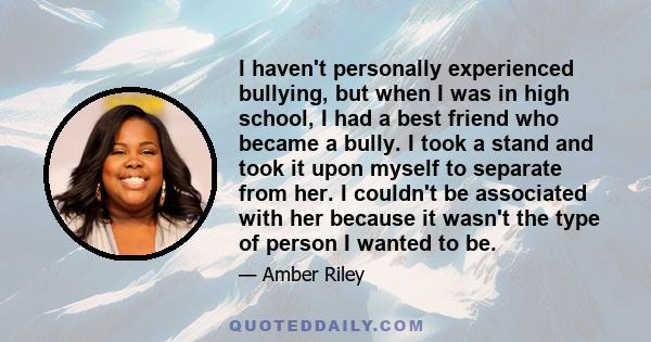 I haven't personally experienced bullying, but when I was in high school, I had a best friend who became a bully. I took a stand and took it upon myself to separate from her. I couldn't be associated with her because it 