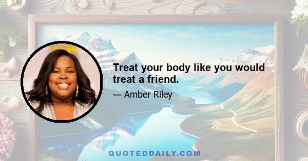 Treat your body like you would treat a friend.