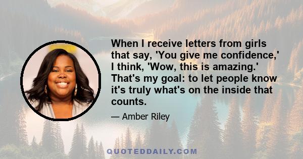 When I receive letters from girls that say, 'You give me confidence,' I think, 'Wow, this is amazing.' That's my goal: to let people know it's truly what's on the inside that counts.