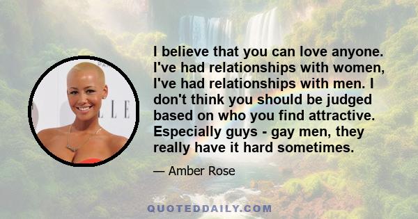 I believe that you can love anyone. I've had relationships with women, I've had relationships with men. I don't think you should be judged based on who you find attractive. Especially guys - gay men, they really have it 