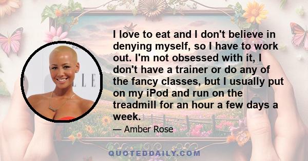 I love to eat and I don't believe in denying myself, so I have to work out. I'm not obsessed with it, I don't have a trainer or do any of the fancy classes, but I usually put on my iPod and run on the treadmill for an