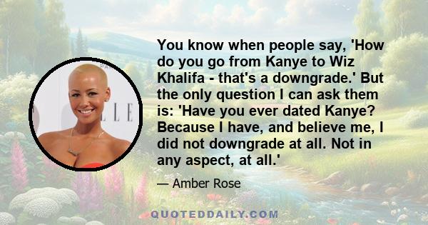 You know when people say, 'How do you go from Kanye to Wiz Khalifa - that's a downgrade.' But the only question I can ask them is: 'Have you ever dated Kanye? Because I have, and believe me, I did not downgrade at all.