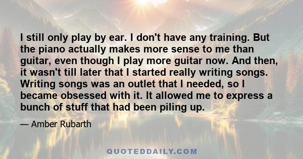 I still only play by ear. I don't have any training. But the piano actually makes more sense to me than guitar, even though I play more guitar now. And then, it wasn't till later that I started really writing songs.