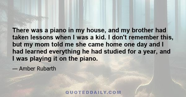 There was a piano in my house, and my brother had taken lessons when I was a kid. I don't remember this, but my mom told me she came home one day and I had learned everything he had studied for a year, and I was playing 