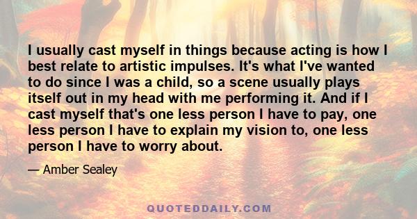 I usually cast myself in things because acting is how I best relate to artistic impulses. It's what I've wanted to do since I was a child, so a scene usually plays itself out in my head with me performing it. And if I