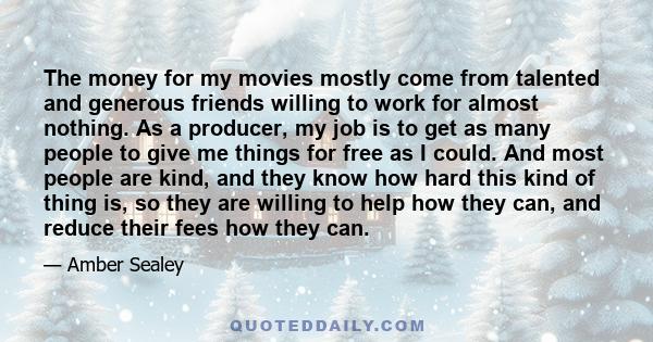 The money for my movies mostly come from talented and generous friends willing to work for almost nothing. As a producer, my job is to get as many people to give me things for free as I could. And most people are kind,