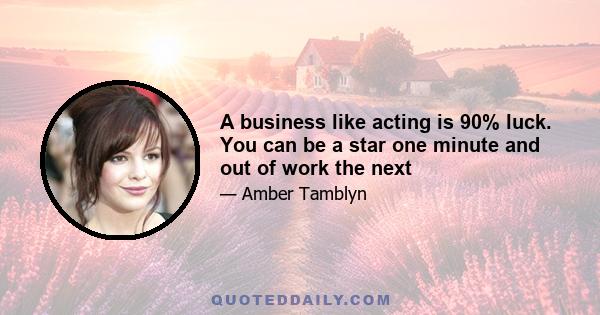 A business like acting is 90% luck. You can be a star one minute and out of work the next