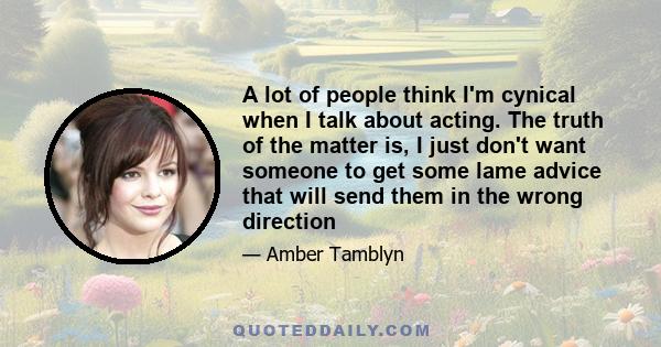 A lot of people think I'm cynical when I talk about acting. The truth of the matter is, I just don't want someone to get some lame advice that will send them in the wrong direction