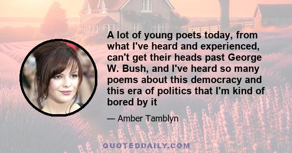 A lot of young poets today, from what I've heard and experienced, can't get their heads past George W. Bush, and I've heard so many poems about this democracy and this era of politics that I'm kind of bored by it