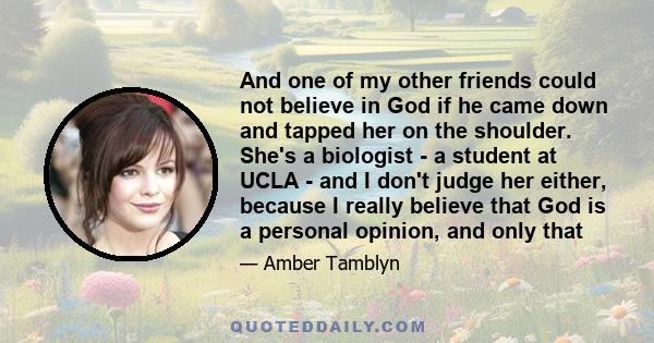 And one of my other friends could not believe in God if he came down and tapped her on the shoulder. She's a biologist - a student at UCLA - and I don't judge her either, because I really believe that God is a personal