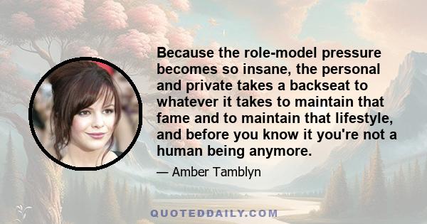 Because the role-model pressure becomes so insane, the personal and private takes a backseat to whatever it takes to maintain that fame and to maintain that lifestyle, and before you know it you're not a human being