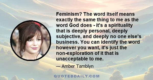 Feminism? The word itself means exactly the same thing to me as the word God does - it's a spirituality that is deeply personal, deeply subjective, and deeply no one else's business. You can identify the word however