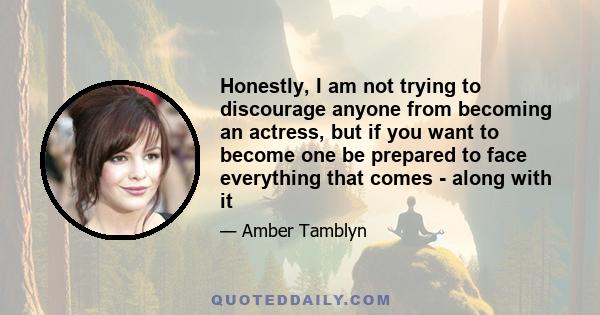 Honestly, I am not trying to discourage anyone from becoming an actress, but if you want to become one be prepared to face everything that comes - along with it