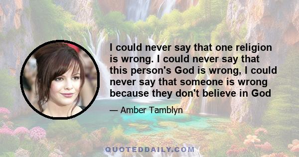 I could never say that one religion is wrong. I could never say that this person's God is wrong, I could never say that someone is wrong because they don't believe in God