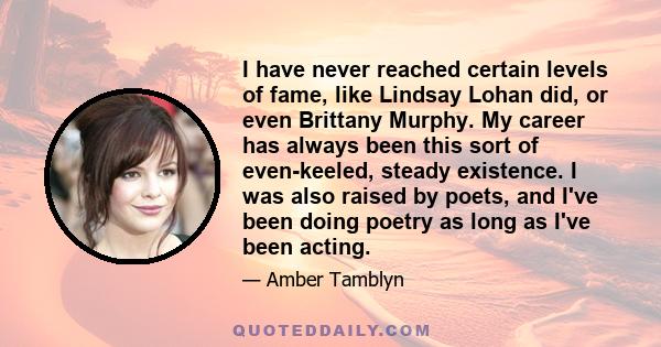 I have never reached certain levels of fame, like Lindsay Lohan did, or even Brittany Murphy. My career has always been this sort of even-keeled, steady existence. I was also raised by poets, and I've been doing poetry