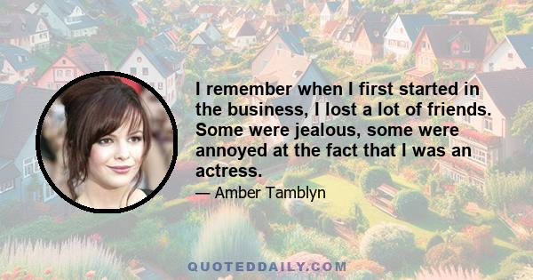 I remember when I first started in the business, I lost a lot of friends. Some were jealous, some were annoyed at the fact that I was an actress.