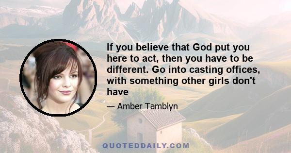 If you believe that God put you here to act, then you have to be different. Go into casting offices, with something other girls don't have