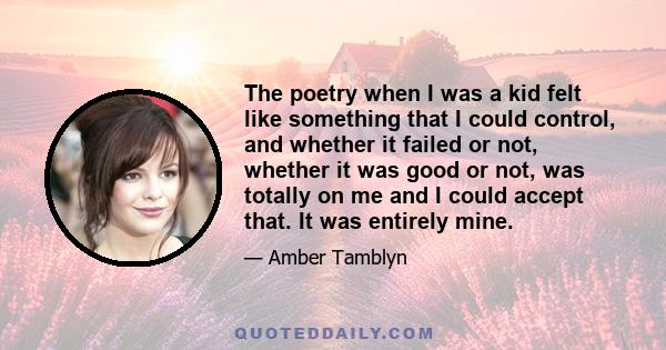 The poetry when I was a kid felt like something that I could control, and whether it failed or not, whether it was good or not, was totally on me and I could accept that. It was entirely mine.