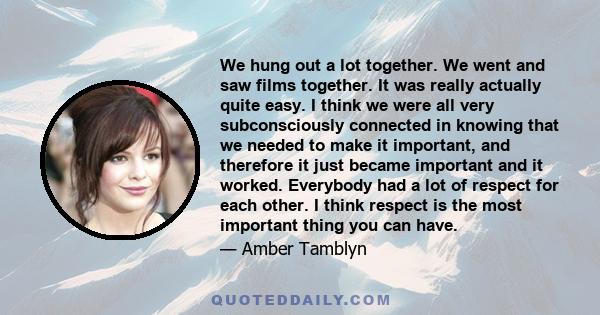 We hung out a lot together. We went and saw films together. It was really actually quite easy. I think we were all very subconsciously connected in knowing that we needed to make it important, and therefore it just