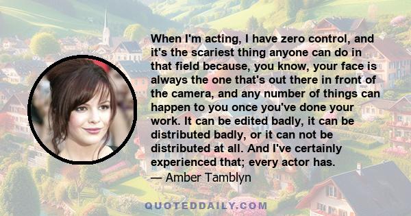 When I'm acting, I have zero control, and it's the scariest thing anyone can do in that field because, you know, your face is always the one that's out there in front of the camera, and any number of things can happen