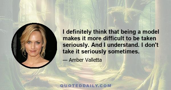 I definitely think that being a model makes it more difficult to be taken seriously. And I understand. I don't take it seriously sometimes.