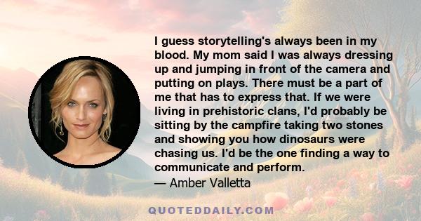 I guess storytelling's always been in my blood. My mom said I was always dressing up and jumping in front of the camera and putting on plays. There must be a part of me that has to express that. If we were living in