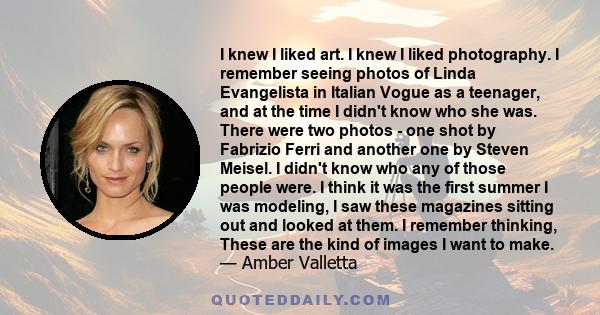 I knew I liked art. I knew I liked photography. I remember seeing photos of Linda Evangelista in Italian Vogue as a teenager, and at the time I didn't know who she was. There were two photos - one shot by Fabrizio Ferri 