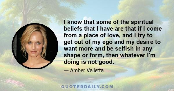 I know that some of the spiritual beliefs that I have are that if I come from a place of love, and I try to get out of my ego and my desire to want more and be selfish in any shape or form, then whatever I'm doing is