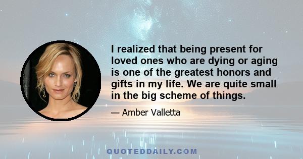 I realized that being present for loved ones who are dying or aging is one of the greatest honors and gifts in my life. We are quite small in the big scheme of things.