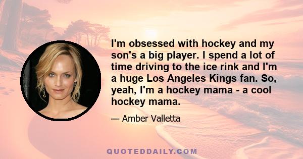 I'm obsessed with hockey and my son's a big player. I spend a lot of time driving to the ice rink and I'm a huge Los Angeles Kings fan. So, yeah, I'm a hockey mama - a cool hockey mama.