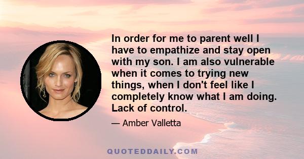 In order for me to parent well I have to empathize and stay open with my son. I am also vulnerable when it comes to trying new things, when I don't feel like I completely know what I am doing. Lack of control.