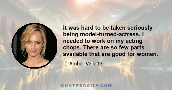 It was hard to be taken seriously being model-turned-actress. I needed to work on my acting chops. There are so few parts available that are good for women.