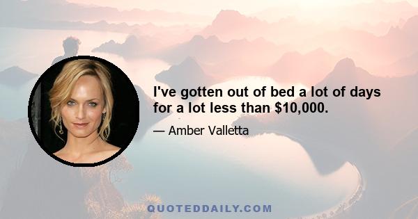 I've gotten out of bed a lot of days for a lot less than $10,000.