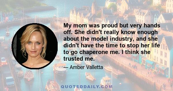 My mom was proud but very hands off. She didn't really know enough about the model industry, and she didn't have the time to stop her life to go chaperone me. I think she trusted me.