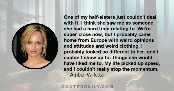 One of my half-sisters just couldn't deal with it. I think she saw me as someone she had a hard time relating to. We're super-close now, but I probably came home from Europe with weird opinions and attitudes and weird