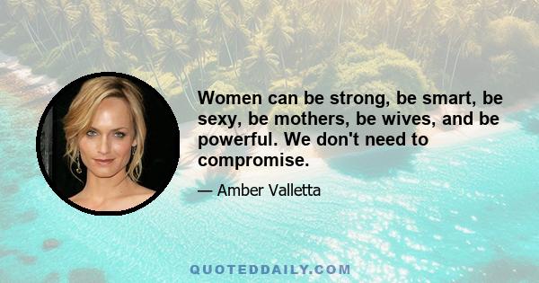 Women can be strong, be smart, be sexy, be mothers, be wives, and be powerful. We don't need to compromise.