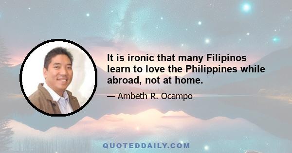 It is ironic that many Filipinos learn to love the Philippines while abroad, not at home.