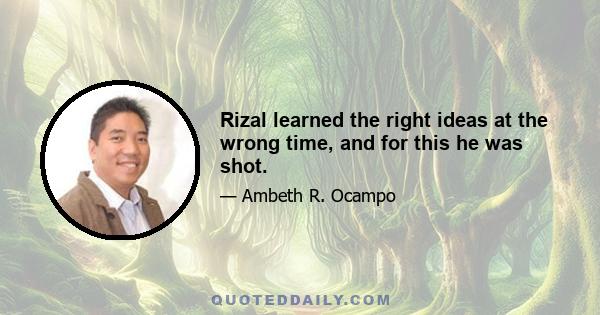 Rizal learned the right ideas at the wrong time, and for this he was shot.