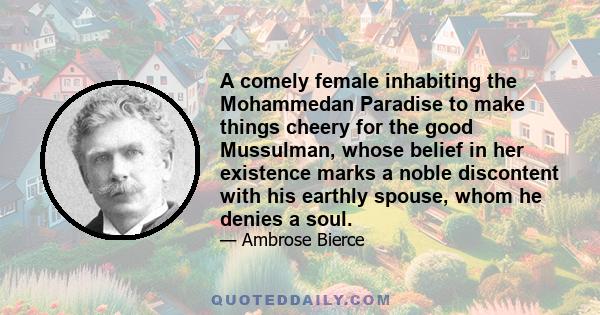 A comely female inhabiting the Mohammedan Paradise to make things cheery for the good Mussulman, whose belief in her existence marks a noble discontent with his earthly spouse, whom he denies a soul.